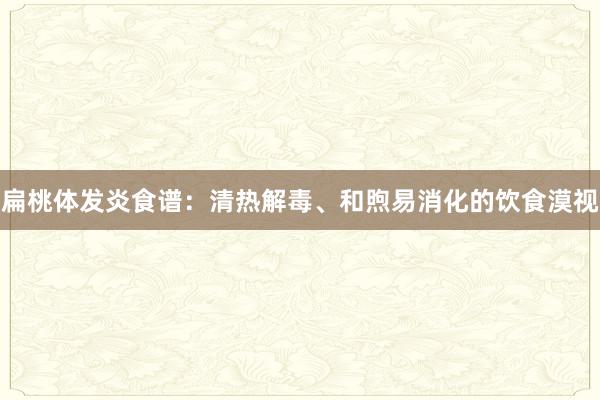 扁桃体发炎食谱：清热解毒、和煦易消化的饮食漠视